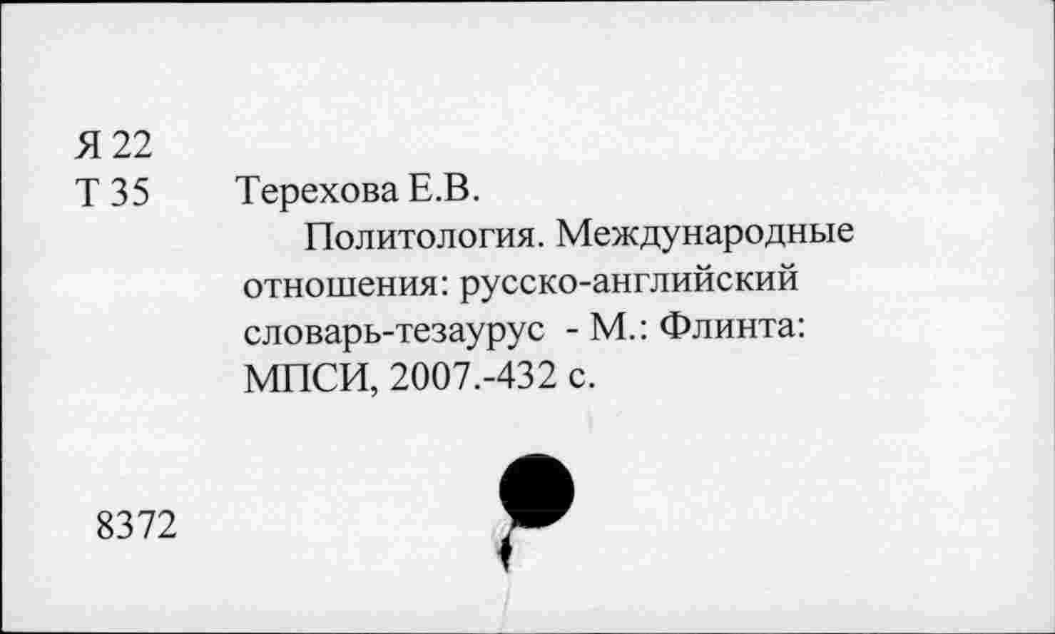 ﻿Я 22
Т35	Терехова Е.В.
Политология. Международные отношения: русско-английский словарь-тезаурус - М.: Флинта: МПСИ, 2007.-432 с.
8372
Я